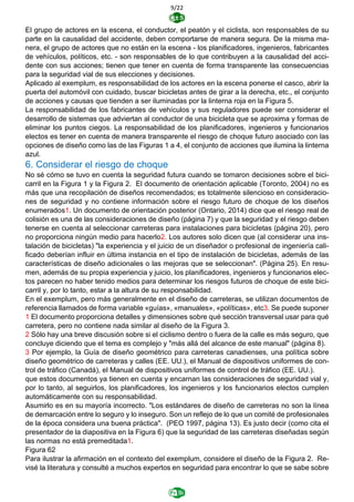 9/22
El grupo de actores en la escena, el conductor, el peatón y el ciclista, son responsables de su
parte en la causalidad del accidente, deben comportarse de manera segura. De la misma ma-
nera, el grupo de actores que no están en la escena - los planificadores, ingenieros, fabricantes
de vehículos, políticos, etc. - son responsables de lo que contribuyen a la causalidad del acci-
dente con sus acciones; tienen que tener en cuenta de forma transparente las consecuencias
para la seguridad vial de sus elecciones y decisiones.
Aplicado al exemplum, es responsabilidad de los actores en la escena ponerse el casco, abrir la
puerta del automóvil con cuidado, buscar bicicletas antes de girar a la derecha, etc., el conjunto
de acciones y causas que tienden a ser iluminadas por la linterna roja en la Figura 5.
La responsabilidad de los fabricantes de vehículos y sus reguladores puede ser considerar el
desarrollo de sistemas que adviertan al conductor de una bicicleta que se aproxima y formas de
eliminar los puntos ciegos. La responsabilidad de los planificadores, ingenieros y funcionarios
electos es tener en cuenta de manera transparente el riesgo de choque futuro asociado con las
opciones de diseño como las de las Figuras 1 a 4, el conjunto de acciones que ilumina la linterna
azul.
6. Considerar el riesgo de choque
No sé cómo se tuvo en cuenta la seguridad futura cuando se tomaron decisiones sobre el bici-
carril en la Figura 1 y la Figura 2. El documento de orientación aplicable (Toronto, 2004) no es
más que una recopilación de diseños recomendados; es totalmente silencioso en consideracio-
nes de seguridad y no contiene información sobre el riesgo futuro de choque de los diseños
enumerados1. Un documento de orientación posterior (Ontario, 2014) dice que el riesgo real de
colisión es una de las consideraciones de diseño (página 7) y que la seguridad y el riesgo deben
tenerse en cuenta al seleccionar carreteras para instalaciones para bicicletas (página 20), pero
no proporciona ningún medio para hacerlo2. Los autores solo dicen que (al considerar una ins-
talación de bicicletas) "la experiencia y el juicio de un diseñador o profesional de ingeniería cali-
ficado deberían influir en última instancia en el tipo de instalación de bicicletas, además de las
características de diseño adicionales o las mejoras que se seleccionan". (Página 25). En resu-
men, además de su propia experiencia y juicio, los planificadores, ingenieros y funcionarios elec-
tos parecen no haber tenido medios para determinar los riesgos futuros de choque de este bici-
carril y, por lo tanto, estar a la altura de su responsabilidad.
En el exemplum, pero más generalmente en el diseño de carreteras, se utilizan documentos de
referencia llamados de forma variable «guías», «manuales», «políticas», etc3. Se puede suponer
1 El documento proporciona detalles y dimensiones sobre qué sección transversal usar para qué
carretera, pero no contiene nada similar al diseño de la Figura 3.
2 Sólo hay una breve discusión sobre si el ciclismo dentro o fuera de la calle es más seguro, que
concluye diciendo que el tema es complejo y "más allá del alcance de este manual" (página 8).
3 Por ejemplo, la Guía de diseño geométrico para carreteras canadienses, una política sobre
diseño geométrico de carreteras y calles (EE. UU.), el Manual de dispositivos uniformes de con-
trol de tráfico (Canadá), el Manual de dispositivos uniformes de control de tráfico (EE. UU.).
que estos documentos ya tienen en cuenta y encarnan las consideraciones de seguridad vial y,
por lo tanto, al seguirlos, los planificadores, los ingenieros y los funcionarios electos cumplen
automáticamente con su responsabilidad.
Asumirlo es en su mayoría incorrecto. "Los estándares de diseño de carreteras no son la línea
de demarcación entre lo seguro y lo inseguro. Son un reflejo de lo que un comité de profesionales
de la época considera una buena práctica". (PEO 1997, página 13). Es justo decir (como cita el
presentador de la diapositiva en la Figura 6) que la seguridad de las carreteras diseñadas según
las normas no está premeditada1.
Figura 62
Para ilustrar la afirmación en el contexto del exemplum, considere el diseño de la Figura 2. Re-
visé la literatura y consulté a muchos expertos en seguridad para encontrar lo que se sabe sobre
 