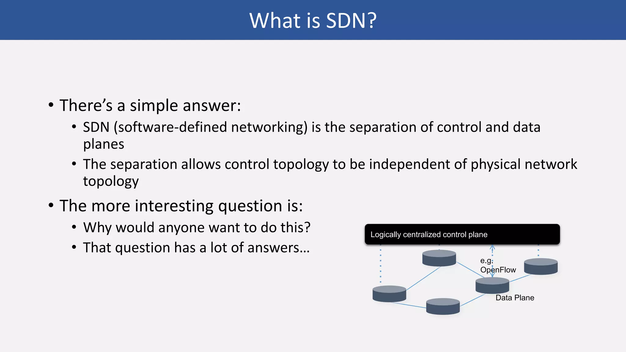 • There’s a simple answer:
• SDN (software-defined networking) is the separation of control and data
planes
• The separation allows control topology to be independent of physical network
topology
• The more interesting question is:
• Why would anyone want to do this?
• That question has a lot of answers…
Logically centralized control plane
Data Plane
e.g.
OpenFlow
What is SDN?
 
