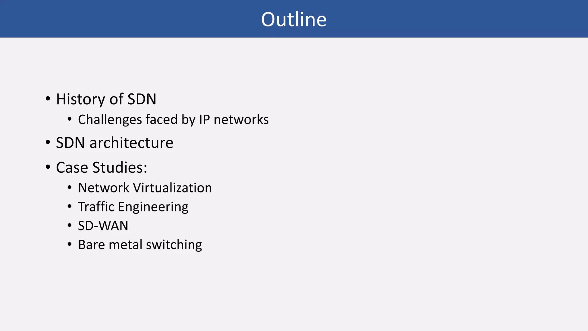 • History of SDN
• Challenges faced by IP networks
• SDN architecture
• Case Studies:
• Network Virtualization
• Traffic Engineering
• SD-WAN
• Bare metal switching
Outline
 