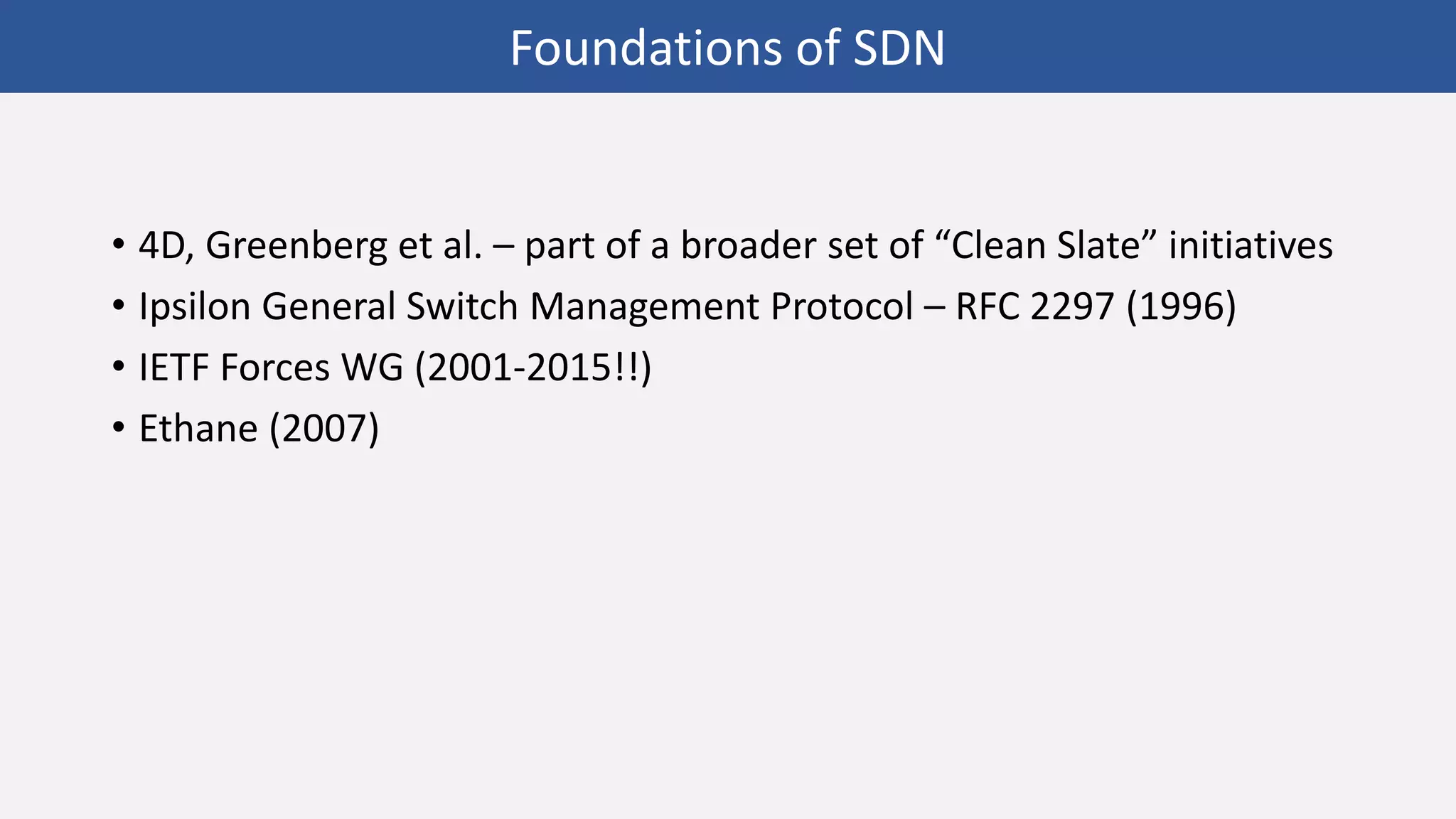 • 4D, Greenberg et al. – part of a broader set of “Clean Slate” initiatives
• Ipsilon General Switch Management Protocol – RFC 2297 (1996)
• IETF Forces WG (2001-2015!!)
• Ethane (2007)
Foundations of SDN
 