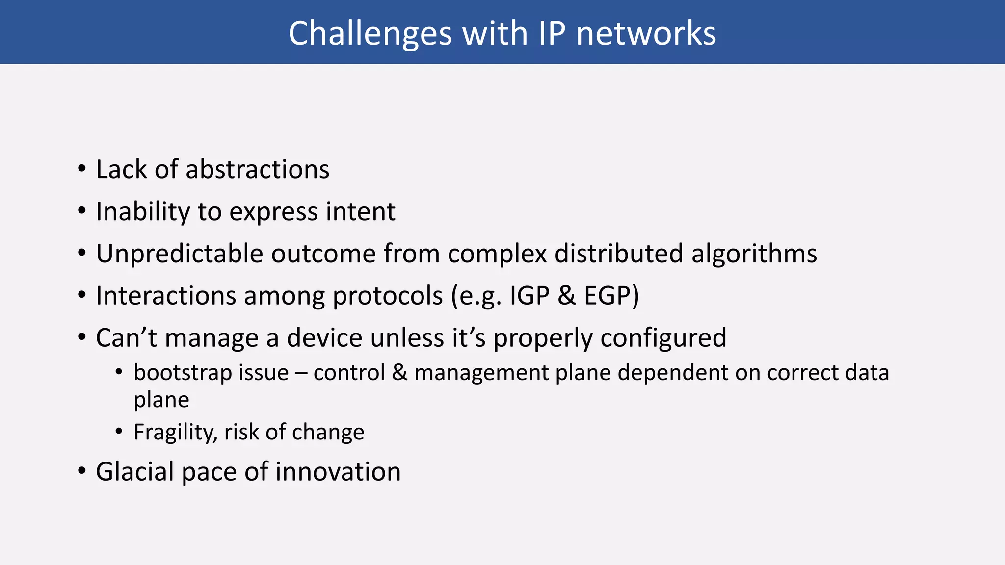 • Lack of abstractions
• Inability to express intent
• Unpredictable outcome from complex distributed algorithms
• Interactions among protocols (e.g. IGP & EGP)
• Can’t manage a device unless it’s properly configured
• bootstrap issue – control & management plane dependent on correct data
plane
• Fragility, risk of change
• Glacial pace of innovation
Challenges with IP networks
 