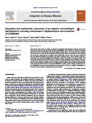 Integration into mathematics classrooms of an adaptive and intelligent
individualized e-learning environment: Implementation and evaluation
of UZWEBMAT
Özcan Özyurt a,⇑
, Hacer Özyurt b
, Adnan Baki b
, Bülent Güven b
a
Department of Computer Technologies, Karadeniz Technical University, Trabzon Vocational School, Akçaabat, Trabzon, Turkey
b
Department of Science and Mathematics Education, Karadeniz Technical University, Akçaabat, Trabzon, Turkey
a r t i c l e i n f o
Article history:
Available online 16 January 2013
Keywords:
Adaptive educational hypermedia
Individualized e-learning
Intelligent tutoring systems
Improving classroom teaching
Secondary education
a b s t r a c t
The purpose of this study is to design an adaptive and intelligent individualized e-learning environment
based on learning style and expert system named UZWEBMAT and to evaluate its effects on students’
learning of the unit of probability. In the study, initially, learning objects were prepared in three different
ways in relation to Visual–Auditory–Kinesthetic (VAK) learning style for each subject of the probability
unit. These were appropriate for secondary school mathematics curricula. Then, they were transferred
into the digital environment. Each student may follow a different course, and the solution supports s/
he will get may also differ highlighting the individual learning. The sample of the study consists of 81
10th grade students from two high schools in Trabzon, Turkey. Qualitative and quantitative data were
collected from students to answer research questions. Quantitative data were given as frequency distri-
bution and percentages. Qualitative data were analyzed using qualitative data analysis methods. Results
of the study indicated that opinions regarding UZWEBMAT are rather positive. Aiming at individual learn-
ing, UZWEBMAT provides the most appropriate environment for students. In addition, UZWEBMAT can
be used as well to reinforce traditional classroom education.
Ó 2012 Elsevier Ltd. All rights reserved.
1. Introduction
Online education offers big and important opportunities to edu-
cators as well as students. The computer, which is a dynamic force
in distance education thanks to internet and web and enables a
new and interactive means of overcoming time and distance prob-
lems to reach learners, ranks ﬁrst among these opportunities (Baki
& Güveli, 2008; Baki & Çakiroglu, 2010; Botsios, Georgiou, & Safou-
ris, 2008; Kim & Gilman, 2008; Wagschal, 1998; Wang, 2008). Tra-
ditional web based learning environments started to be criticized
in terms of their limited aspect presenting the same content to
each user under a predetermined roof (Berge, 2002; Brusilovsky,
2001). Traditional web based learning environments do not take
into consideration certain different parameters such as students’
learning differences, previous experiences and learning abilities.
Due to this structure of traditional web based learning environ-
ment, many students cannot deal with online course requirements
and take control of their learning (Berge, 2002; Picciano, 2001;
Saba, 2002).
An adaptive learning system is usually a web-based application
program that provides a personalized learning environment for
each learner by adapting both the presentation and the wandering
in content (Retalis & Papasalouros, 2005). Adaptive Educational
Hypermedia Systems (AEHSs) refer to one of the approaches to
adaptive learning. According to Brusilovsky (2001), Adaptive
Hypermedia is an alternative to the traditional ‘‘one-size-ﬁts-all’’
approach in the development of Hypermedia Systems. In a
traditional web based learning environment, the same material is
offered to students without taking into consideration students’
pre-information, learning style or individual differences relating
the topic. This is not something acceptable since individual differ-
ences, pre-information and the needs of students can be different.
These differences may have an impact on their learning. Unlike
traditional web based learning systems, AEHSs create a user model
determining the individual differences of each student such as
their knowledge levels about the topic, preferences and learning
styles (Brown, Cristea, Stewart, & Brailsford, 2005; Brusilovsky,
2001; Brusilovsky & Peylo, 2003; Romero, Ventura, Zafra, & de
Bra, 2009). These systems can be designed according to many
parameters such as learning styles, learning speeds, needs and
pre-information about the topic.
Learning process is complicated. People may learn differently
(Franzoni & Assar, 2009). Many parameters such as perception of
0747-5632/$ - see front matter Ó 2012 Elsevier Ltd. All rights reserved.
http://dx.doi.org/10.1016/j.chb.2012.11.013
⇑ Corresponding author. Tel.: +90 0 462 2281052x7548.
E-mail addresses: oozyurt@ktu.edu.tr (Ö. Özyurt), hacerozyurt@ktu.edu.tr (H.
Özyurt), abaki@ktu.edu.tr (A. Baki), bguven@ktu.edu.tr (B. Güven).
Computers in Human Behavior 29 (2013) 726–738
Contents lists available at SciVerse ScienceDirect
Computers in Human Behavior
journal homepage: www.elsevier.com/locate/comphumbeh
 