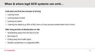 When & where legit SCR systems can emit…
15
Cold start and first few minutes of driving
• Leaving home
• Leaving place of work
• Leaving car parks
• Leaving bus depot (e.g. 60% of NOx from a 2 hour journey emitted within first 5 mins)
After long periods of deceleration or idle
• Accelerating away from the foot of a hill
• Bus stops (!)
• Pulling away from traffic lights
• Sudden acceleration in congested traffic
 