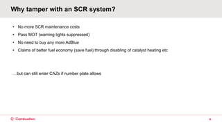 Why tamper with an SCR system?
18
• No more SCR maintenance costs
• Pass MOT (warning lights suppressed)
• No need to buy any more AdBlue
• Claims of better fuel economy (save fuel) through disabling of catalyst heating etc
…but can still enter CAZs if number plate allows
 