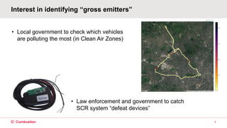 Interest in identifying “gross emitters”
7
• Law enforcement and government to catch
SCR system “defeat devices”
• Local government to check which vehicles
are polluting the most (in Clean Air Zones)
 