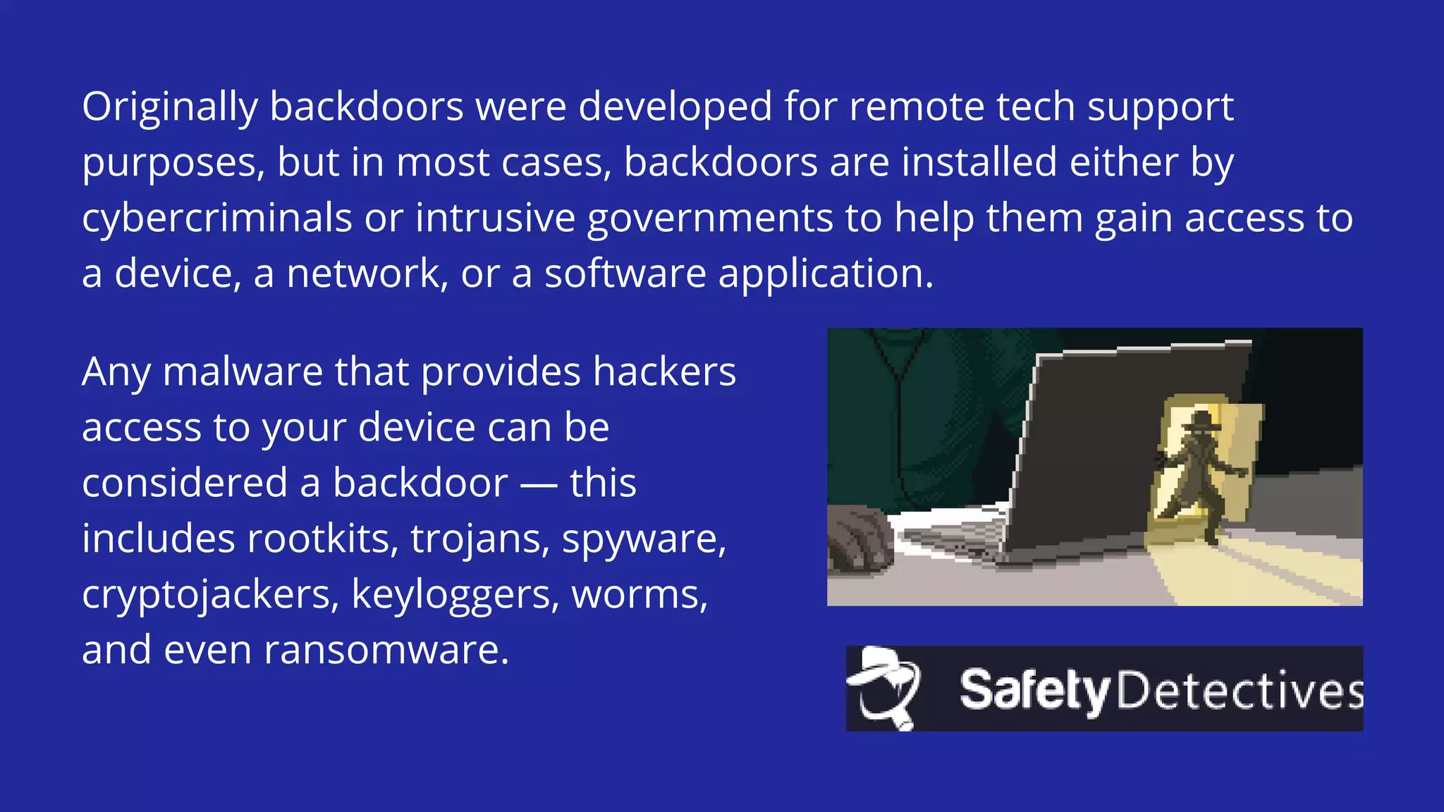 Originally backdoors were developed for remote tech support
purposes, but in most cases, backdoors are installed either by
cybercriminals or intrusive governments to help them gain access to
a device, a network, or a software application.
Any malware that provides hackers
access to your device can be
considered a backdoor — this
includes rootkits, trojans, spyware,
cryptojackers, keyloggers, worms,
and even ransomware.
 
