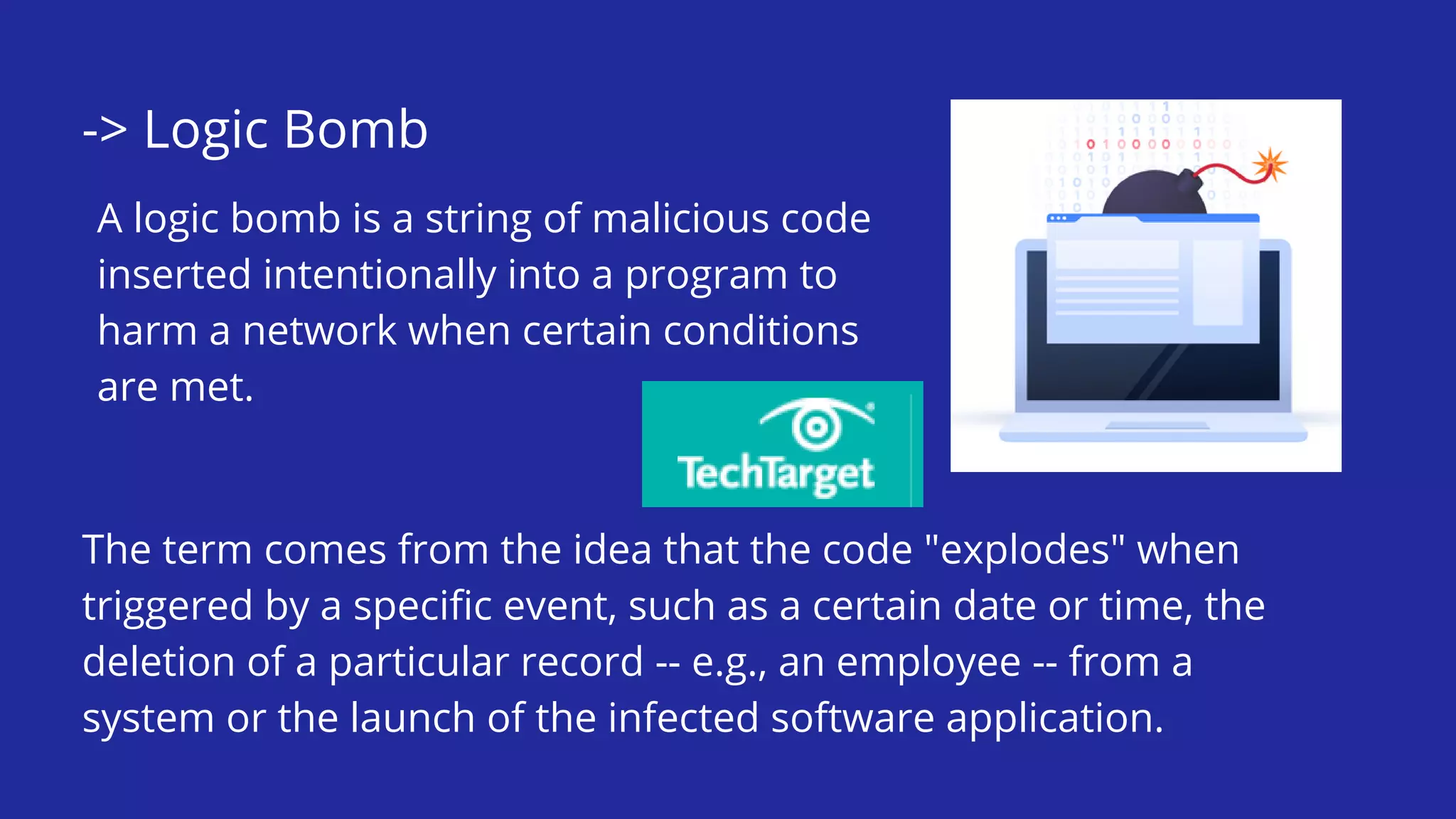 -> Logic Bomb
A logic bomb is a string of malicious code
inserted intentionally into a program to
harm a network when certain conditions
are met.
The term comes from the idea that the code "explodes" when
triggered by a specific event, such as a certain date or time, the
deletion of a particular record -- e.g., an employee -- from a
system or the launch of the infected software application.
 