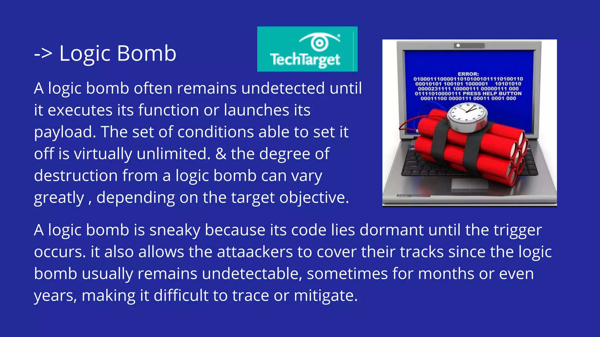 -> Logic Bomb
A logic bomb often remains undetected until
it executes its function or launches its
payload. The set of conditions able to set it
off is virtually unlimited. & the degree of
destruction from a logic bomb can vary
greatly , depending on the target objective.
A logic bomb is sneaky because its code lies dormant until the trigger
occurs. it also allows the attaackers to cover their tracks since the logic
bomb usually remains undetectable, sometimes for months or even
years, making it difficult to trace or mitigate.
 