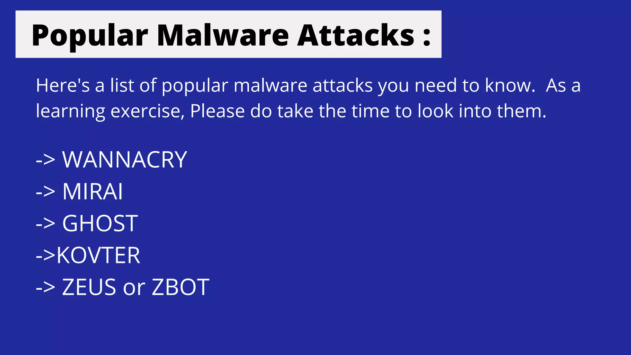 Popular Malware Attacks :
-> WANNACRY
-> MIRAI
-> GHOST
->KOVTER
-> ZEUS or ZBOT
Here's a list of popular malware attacks you need to know. As a
learning exercise, Please do take the time to look into them.
 