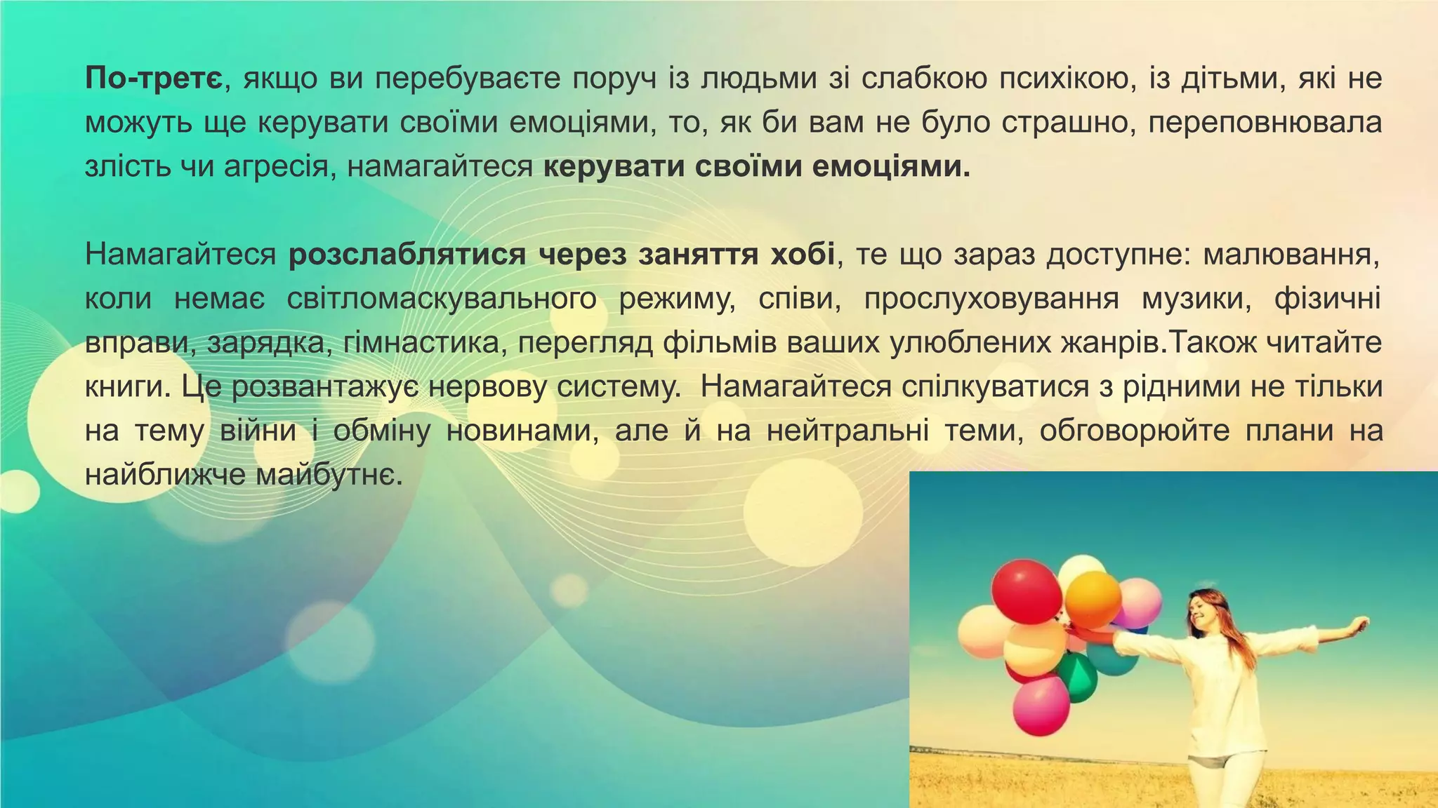 По-третє, якщо ви перебуваєте поруч із людьми зі слабкою психікою, із дітьми, які не
можуть ще керувати своїми емоціями, то, як би вам не було страшно, переповнювала
злість чи агресія, намагайтеся керувати своїми емоціями.
Намагайтеся розслаблятися через заняття хобі, те що зараз доступне: малювання,
коли немає світломаскувального режиму, співи, прослуховування музики, фізичні
вправи, зарядка, гімнастика, перегляд фільмів ваших улюблених жанрів.Також читайте
книги. Це розвантажує нервову систему. Намагайтеся спілкуватися з рідними не тільки
на тему війни і обміну новинами, але й на нейтральні теми, обговорюйте плани на
найближче майбутнє.
 