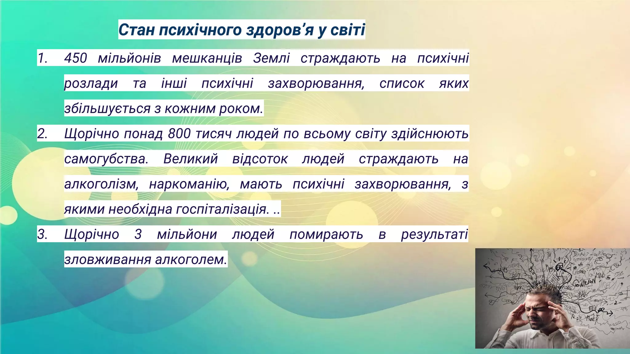 Стан психічного здоров’я у світі
1. 450 мільйонів мешканців Землі страждають на психічні
розлади та інші психічні захворювання, список яких
збільшується з кожним роком.
2. Щорічно понад 800 тисяч людей по всьому світу здійснюють
самогубства. Великий відсоток людей страждають на
алкоголізм, наркоманію, мають психічні захворювання, з
якими необхідна госпіталізація. ..
3. Щорічно 3 мільйони людей помирають в результаті
зловживання алкоголем.
 