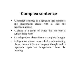 Complex sentence
• A complex sentence is a sentence that combines
one independent clause with at least one
dependent clause.
• A clause is a group of words that has both a
subject and a verb.
• An independent clause forms a complete thought.
• A dependent clause, also called a subordinating
clause, does not form a complete thought and is
dependent upon an independent clause for
meaning.
 