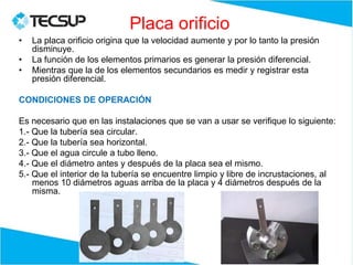 Placa orificio
• La placa orificio origina que la velocidad aumente y por lo tanto la presión
disminuye.
• La función de los elementos primarios es generar la presión diferencial.
• Mientras que la de los elementos secundarios es medir y registrar esta
presión diferencial.
CONDICIONES DE OPERACIÓN
Es necesario que en las instalaciones que se van a usar se verifique lo siguiente:
1.- Que la tubería sea circular.
2.- Que la tubería sea horizontal.
3.- Que el agua circule a tubo lleno.
4.- Que el diámetro antes y después de la placa sea el mismo.
5.- Que el interior de la tubería se encuentre limpio y libre de incrustaciones, al
menos 10 diámetros aguas arriba de la placa y 4 diámetros después de la
misma.
 