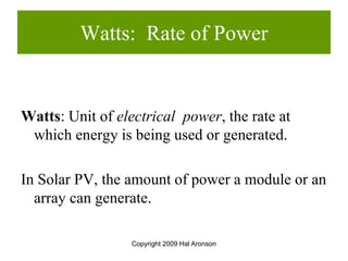 Copyright 2009 Hal Aronson
Watts: Rate of Power
Watts: Unit of electrical power, the rate at
which energy is being used or generated.
In Solar PV, the amount of power a module or an
array can generate.
 