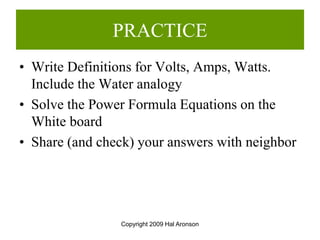 Copyright 2009 Hal Aronson
PRACTICE
• Write Definitions for Volts, Amps, Watts.
Include the Water analogy
• Solve the Power Formula Equations on the
White board
• Share (and check) your answers with neighbor
 