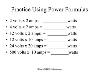 Copyright 2009 Hal Aronson
Practice Using Power Formulas
• 2 volts x 2 amps = ___________watts
• 4 volts x 2 amps = __________watts
• 12 volts x 2 amps = _________watts
• 12 volts x 10 amps = _________watts
• 24 volts x 20 amps = _________watts
• 500 volts x 10 amps = ________watts
 