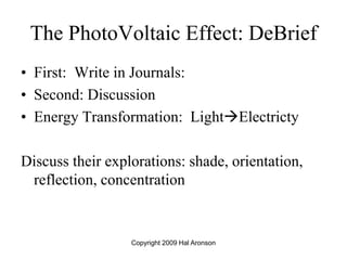 The PhotoVoltaic Effect: DeBrief
• First: Write in Journals:
• Second: Discussion
• Energy Transformation: LightElectricty
Discuss their explorations: shade, orientation,
reflection, concentration
Copyright 2009 Hal Aronson
 
