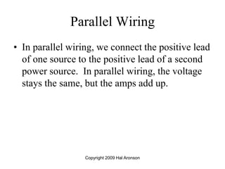 Copyright 2009 Hal Aronson
Parallel Wiring
• In parallel wiring, we connect the positive lead
of one source to the positive lead of a second
power source. In parallel wiring, the voltage
stays the same, but the amps add up.
 