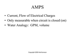 Copyright 2009 Hal Aronson
AMPS
• Current, Flow of Electrical Charges
• Only measurable when circuit is closed (on)
• Water Analogy: GPM, volume
 