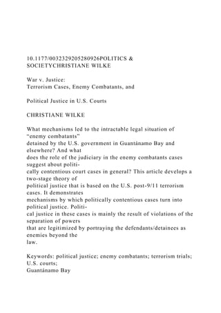 10.1177/0032329205280926POLITICS &
SOCIETYCHRISTIANE WILKE
War v. Justice:
Terrorism Cases, Enemy Combatants, and
Political Justice in U.S. Courts
CHRISTIANE WILKE
What mechanisms led to the intractable legal situation of
“enemy combatants”
detained by the U.S. government in Guantánamo Bay and
elsewhere? And what
does the role of the judiciary in the enemy combatants cases
suggest about politi-
cally contentious court cases in general? This article develops a
two-stage theory of
political justice that is based on the U.S. post-9/11 terrorism
cases. It demonstrates
mechanisms by which politically contentious cases turn into
political justice. Politi-
cal justice in these cases is mainly the result of violations of the
separation of powers
that are legitimized by portraying the defendants/detainees as
enemies beyond the
law.
Keywords: political justice; enemy combatants; terrorism trials;
U.S. courts;
Guantánamo Bay
 