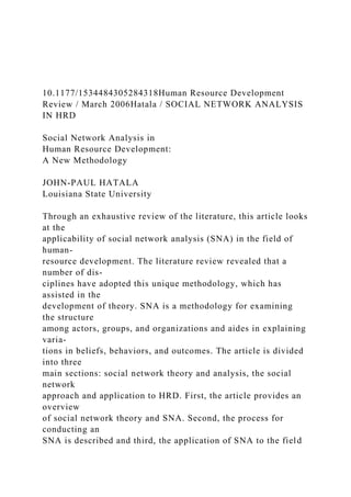 10.1177/1534484305284318Human Resource Development
Review / March 2006Hatala / SOCIAL NETWORK ANALYSIS
IN HRD
Social Network Analysis in
Human Resource Development:
A New Methodology
JOHN-PAUL HATALA
Louisiana State University
Through an exhaustive review of the literature, this article looks
at the
applicability of social network analysis (SNA) in the field of
human-
resource development. The literature review revealed that a
number of dis-
ciplines have adopted this unique methodology, which has
assisted in the
development of theory. SNA is a methodology for examining
the structure
among actors, groups, and organizations and aides in explaining
varia-
tions in beliefs, behaviors, and outcomes. The article is divided
into three
main sections: social network theory and analysis, the social
network
approach and application to HRD. First, the article provides an
overview
of social network theory and SNA. Second, the process for
conducting an
SNA is described and third, the application of SNA to the field
 