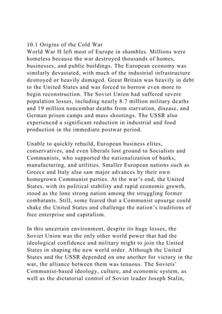 10.1 Origins of the Cold War
World War II left most of Europe in shambles. Millions were
homeless because the war destroyed thousands of homes,
businesses, and public buildings. The European economy was
similarly devastated, with much of the industrial infrastructure
destroyed or heavily damaged. Great Britain was heavily in debt
to the United States and was forced to borrow even more to
begin reconstruction. The Soviet Union had suffered severe
population losses, including nearly 8.7 million military deaths
and 19 million noncombat deaths from starvation, disease, and
German prison camps and mass shootings. The USSR also
experienced a significant reduction in industrial and food
production in the immediate postwar period.
Unable to quickly rebuild, European business elites,
conservatives, and even liberals lost ground to Socialists and
Communists, who supported the nationalization of banks,
manufacturing, and utilities. Smaller European nations such as
Greece and Italy also saw major advances by their own
homegrown Communist parties. At the war’s end, the United
States, with its political stability and rapid economic growth,
stood as the lone strong nation among the struggling former
combatants. Still, some feared that a Communist upsurge could
shake the United States and challenge the nation’s traditions of
free enterprise and capitalism.
In this uncertain environment, despite its huge losses, the
Soviet Union was the only other world power that had the
ideological confidence and military might to join the United
States in shaping the new world order. Although the United
States and the USSR depended on one another for victory in the
war, the alliance between them was tenuous. The Soviets’
Communist-based ideology, culture, and economic system, as
well as the dictatorial control of Soviet leader Joseph Stalin,
 