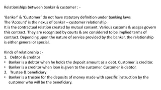 Relationships between banker & customer : -
‘Banker’ & ‘Customer’ do not have statutory definition under banking laws
The ‘Account’ is the nexus of banker – customer relationship
It is the contractual relation created by mutual consent. Various customs & usages govern
this contract. They are recognized by courts & are considered to be implied terms of
contract. Depending upon the nature of service provided by the banker, the relationship
is either general or special.
Kinds of relationship : -
1. Debtor & creditor
• Banker is a debtor when he holds the deposit amount as a debt. Customer is creditor.
• Banker is a creditor when loan is given to the customer. Customer is debtor.
2. Trustee & beneficiary
• Banker is a trustee for the deposits of money made with specific instruction by the
customer who will be the beneficiary.
 