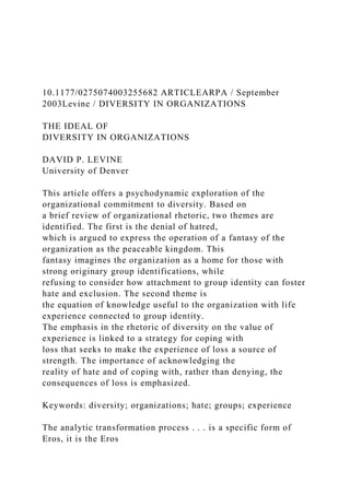 10.1177/0275074003255682 ARTICLEARPA / September
2003Levine / DIVERSITY IN ORGANIZATIONS
THE IDEAL OF
DIVERSITY IN ORGANIZATIONS
DAVID P. LEVINE
University of Denver
This article offers a psychodynamic exploration of the
organizational commitment to diversity. Based on
a brief review of organizational rhetoric, two themes are
identified. The first is the denial of hatred,
which is argued to express the operation of a fantasy of the
organization as the peaceable kingdom. This
fantasy imagines the organization as a home for those with
strong originary group identifications, while
refusing to consider how attachment to group identity can foster
hate and exclusion. The second theme is
the equation of knowledge useful to the organization with life
experience connected to group identity.
The emphasis in the rhetoric of diversity on the value of
experience is linked to a strategy for coping with
loss that seeks to make the experience of loss a source of
strength. The importance of acknowledging the
reality of hate and of coping with, rather than denying, the
consequences of loss is emphasized.
Keywords: diversity; organizations; hate; groups; experience
The analytic transformation process . . . is a specific form of
Eros, it is the Eros
 