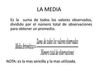 LA MEDIA
Es la suma de todos los valores observados,
dividido por el número total de observaciones
para obtener un promedio.
NOTA: es la mas sencilla y la mas utilizada.
 