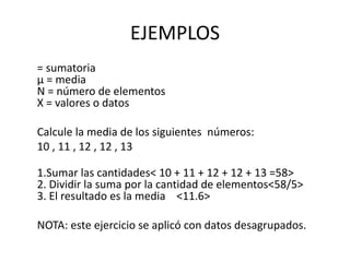 EJEMPLOS
= sumatoria
µ = media
N = número de elementos
X = valores o datos
Calcule la media de los siguientes números:
10 , 11 , 12 , 12 , 13
1.Sumar las cantidades< 10 + 11 + 12 + 12 + 13 =58>
2. Dividir la suma por la cantidad de elementos<58/5>
3. El resultado es la media <11.6>
NOTA: este ejercicio se aplicó con datos desagrupados.
 