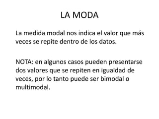 LA MODA
La medida modal nos indica el valor que más
veces se repite dentro de los datos.
NOTA: en algunos casos pueden presentarse
dos valores que se repiten en igualdad de
veces, por lo tanto puede ser bimodal o
multimodal.
 