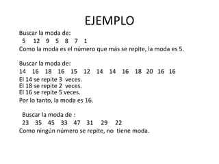 EJEMPLO
Buscar la moda de:
5 12 9 5 8 7 1
Como la moda es el número que más se repite, la moda es 5.
Buscar la moda de:
14 16 18 16 15 12 14 14 16 18 20 16 16
El 14 se repite 3 veces.
El 18 se repite 2 veces.
El 16 se repite 5 veces.
Por lo tanto, la moda es 16.
Buscar la moda de :
23 35 45 33 47 31 29 22
Como ningún número se repite, no tiene moda.
 