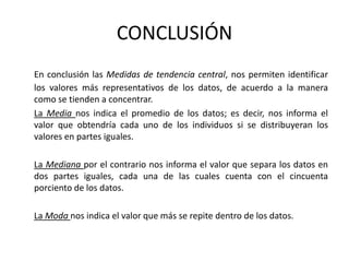 CONCLUSIÓN
En conclusión las Medidas de tendencia central, nos permiten identificar
los valores más representativos de los datos, de acuerdo a la manera
como se tienden a concentrar.
La Media nos indica el promedio de los datos; es decir, nos informa el
valor que obtendría cada uno de los individuos si se distribuyeran los
valores en partes iguales.
La Mediana por el contrario nos informa el valor que separa los datos en
dos partes iguales, cada una de las cuales cuenta con el cincuenta
porciento de los datos.
La Moda nos indica el valor que más se repite dentro de los datos.
 