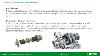 4X02042 – Tecnología Automotriz / Par 2022 7. Diferencial
5. Tipos de diferenciales de autobloqueo
Autoblocantes:
El diferencial autoblocante tienen la función de anular el efecto del propio diferencial, que permite que
los coches puedan trazar curvas al haber una diferencia de giro entre la rueda exterior y la interior de la
curva.
Diferencial de deslizamiento limitado:
Como su propio nombre indica, el objetivo del diferencial de deslizamiento limitado es el de acotar la
diferencia de giro que puede haber entre las ruedas colocadas en los extremos de un mismo eje,
permitiendo que la tracción en superficies de baja adherencia sea mayor gracias a una distribución más
ecuánime de la fuerza enviada a las mismas.
 