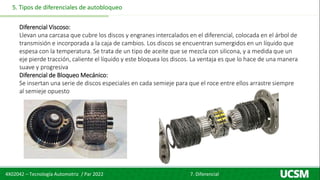 4X02042 – Tecnología Automotriz / Par 2022 7. Diferencial
5. Tipos de diferenciales de autobloqueo
Diferencial Viscoso:
Llevan una carcasa que cubre los discos y engranes intercalados en el diferencial, colocada en el árbol de
transmisión e incorporada a la caja de cambios. Los discos se encuentran sumergidos en un líquido que
espesa con la temperatura. Se trata de un tipo de aceite que se mezcla con silicona, y a medida que un
eje pierde tracción, caliente el líquido y este bloquea los discos. La ventaja es que lo hace de una manera
suave y progresiva
Diferencial de Bloqueo Mecánico:
Se insertan una serie de discos especiales en cada semieje para que el roce entre ellos arrastre siempre
al semieje opuesto
 