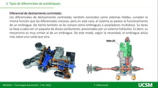 4X02042 – Tecnología Automotriz / Par 2022 7. Diferencial
5. Tipos de diferenciales de autobloqueo
Diferencial de deslizamiento controlado:
Los diferenciales de deslizamiento controlado, también conocidos como sistemas Haldex, cumplen la
misma función que los diferenciales viscosos, pero en este caso, el sistema se parece al funcionamiento
de un embrague. De hecho también se les conoce como embragues o acopladores multidisco. Su tarea
se lleva a cabo con un paquete de discos conductores, presionados por un sistema hidráulico. Es decir, su
mecanismo es muy similar al de un embrague. De este modo, según la necesidad, el embrague actúa
más sobre una rueda que otra.
 