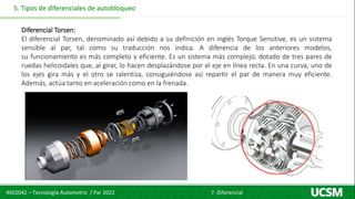 4X02042 – Tecnología Automotriz / Par 2022 7. Diferencial
5. Tipos de diferenciales de autobloqueo
Diferencial Torsen:
El diferencial Torsen, denominado así debido a su definición en inglés Torque Sensitive, es un sistema
sensible al par, tal como su traducción nos indica. A diferencia de los anteriores modelos,
su funcionamiento es más completo y eficiente. Es un sistema más complejo, dotado de tres pares de
ruedas helicoidales que, al girar, lo hacen desplazándose por el eje en línea recta. En una curva, uno de
los ejes gira más y el otro se ralentiza, consiguiéndose así repartir el par de manera muy eficiente.
Además, actúa tanto en aceleración como en la frenada.
 