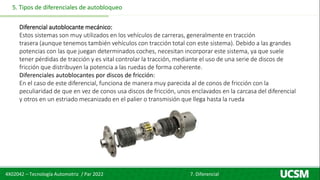 4X02042 – Tecnología Automotriz / Par 2022 7. Diferencial
5. Tipos de diferenciales de autobloqueo
Diferencial autoblocante mecánico:
Estos sistemas son muy utilizados en los vehículos de carreras, generalmente en tracción
trasera (aunque tenemos también vehículos con tracción total con este sistema). Debido a las grandes
potencias con las que juegan determinados coches, necesitan incorporar este sistema, ya que suele
tener pérdidas de tracción y es vital controlar la tracción, mediante el uso de una serie de discos de
fricción que distribuyen la potencia a las ruedas de forma coherente.
Diferenciales autoblocantes por discos de fricción:
En el caso de este diferencial, funciona de manera muy parecida al de conos de fricción con la
peculiaridad de que en vez de conos usa discos de fricción, unos enclavados en la carcasa del diferencial
y otros en un estriado mecanizado en el palier o transmisión que llega hasta la rueda
 