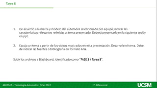 4X02042 – Tecnología Automotriz / Par 2022 7. Diferencial
Tarea 8
1. De acuerdo a la marca y modelo del automóvil seleccionado por equipo, indicar las
características relevantes referidas al tema presentado. Deberá presentarlo en la siguiente sesión
en ppt.
2. Escoja un tema a partir de los videos mostrados en esta presentación. Desarrolle el tema. Debe
de indicar las fuentes o bibliografía en formato APA.
Subir los archivos a Blackboard, identificado como “FASE 3 / Tarea 8”.
 