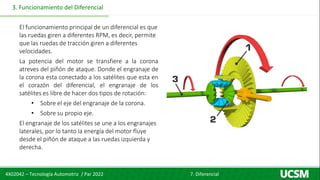 4X02042 – Tecnología Automotriz / Par 2022 7. Diferencial
3. Funcionamiento del Diferencial
El funcionamiento principal de un diferencial es que
las ruedas giren a diferentes RPM, es decir, permite
que las ruedas de tracción giren a diferentes
velocidades.
La potencia del motor se transfiere a la corona
atreves del piñón de ataque. Donde el engranaje de
la corona esta conectado a los satélites que esta en
el corazón del diferencial, el engranaje de los
satélites es libre de hacer dos tipos de rotación:
• Sobre el eje del engranaje de la corona.
• Sobre su propio eje.
El engranaje de los satélites se une a los engranajes
laterales, por lo tanto la energía del motor fluye
desde el piñón de ataque a las ruedas izquierda y
derecha.
 