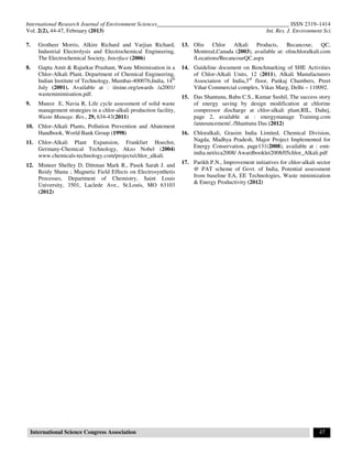 International Research Journal of Environment Sciences______________________________________________ ISSN 2319–1414
Vol. 2(2), 44-47, February (2013) Int. Res. J. Environment Sci.
International Science Congress Association 47
7. Grotheer Morris, Alkire Richard and Varjian Richard,
Industrial Electrolysis and Electrochemical Engineering,
The Electrochemical Society, Interface (2006)
8. Gupta Amit & Rajurkar Prashant, Waste Minimisation in a
Chlor-Alkali Plant, Department of Chemical Engineering,
Indian Institute of Technology, Mumbai-400076,India, 14th
July (2001). Available at : iitsine.org/awards /a2001/
wasteminimisation.pdf.
9. Munoz E, Navia R, Life cycle assessment of solid waste
management strategies in a chlor-alkali production facility,
Waste Manage. Res., 29, 634-43(2011)
10. Chlor-Alkali Plants, Pollution Prevention and Abatement
Handbook, World Bank Group (1998)
11. Chlor-Alkali Plant Expansion, Frankfurt Hoechst,
Germany-Chemical Technology, Akzo Nobel (2004)
www.chemicals-technology.com/projects/chlor_alkali.
12. Minteer Shelley D, Dittman Mark R., Pasek Sarah J. and
Reidy Shana ; Magnetic Field Effects on Electrosynthetis
Processes, Department of Chemistry, Saint Louis
University, 3501, Laclede Ave., St.Louis, MO 63103
(2012)
13. Olin Chlor Alkali Products, Becancour, QC,
Montreal,Canada (2003), available at: olinchloralkali.com
/Locations/BecancourQC.aspx
14. Guideline document on Benchmarking of SHE Activities
of Chlor-Alkali Units, 12 (2011), Alkali Manufacturers
Association of India,3rd
floor, Pankaj Chambers, Preet
Vihar Commercial complex, Vikas Marg, Delhi – 110092.
15. Das Shantunu, Babu C.S., Kumar Sushil, The success story
of energy saving by design modification at chlorine
compressor discharge at chlor-alkali plant,RIL, Dahej,
page 2, available at : energymanage Training.com
/announcement/../Shantunu Das (2012)
16. Chloralkali, Grasim India Limited, Chemical Division,
Nagda, Madhya Pradesh, Major Project Implemented for
Energy Conservation, page131(2008), available at : emt-
india.net/eca2008/ Awardbooklet2008/05chlor_Alkali.pdf
17. Parikh P.N., Improvement initiatives for chlor-alkali sector
@ PAT scheme of Govt. of India, Potential assessment
from baseline EA, EE Technologies, Waste minimization
& Energy Productivity (2012)
 