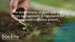 The ten principles of good soils and
stones management: A framework for
sustainable economic growth
Jonathan Atkinson CEnv
 