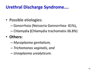 Urethral Discharge Syndrome….
• Possible etiologies:
– Gonorrhoia (Neisseria Gonnorrhea- 81%),
– Chlamydia (Chlamydia trachomatis-36.8%)
• Others:
– Mycoplasma genitalium,
– Trichomonas vaginalis, and
– Ureaplasma urealyticum.
10
 