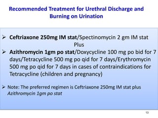 Recommended Treatment for Urethral Discharge and
Burning on Urination
13
 Ceftriaxone 250mg IM stat/Spectinomycin 2 gm IM stat
Plus
 Azithromycin 1gm po stat/Doxycycline 100 mg po bid for 7
days/Tetracycline 500 mg po qid for 7 days/Erythromycin
500 mg po qid for 7 days in cases of contraindications for
Tetracycline (children and pregnancy)
 Note: The preferred regimen is Ceftriaxone 250mg IM stat plus
Azithromycin 1gm po stat
 