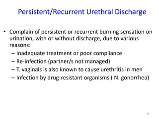 Persistent/Recurrent Urethral Discharge
• Complain of persistent or recurrent burning sensation on
urination, with or without discharge, due to various
reasons:
– Inadequate treatment or poor compliance
– Re-infection (partner/s not managed)
– T. vaginals is also known to cause urethritis in men
– Infection by drug-resistant organisms ( N. gonorrhea)
14
 