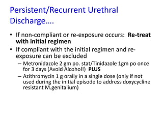 Persistent/Recurrent Urethral
Discharge….
• If non-compliant or re-exposure occurs: Re-treat
with initial regimen
• If compliant with the initial regimen and re-
exposure can be excluded
– Metronidazole 2 gm po. stat/Tinidazole 1gm po once
for 3 days (Avoid Alcohol!) PLUS
– Azithromycin 1 g orally in a single dose (only if not
used during the initial episode to address doxycycline
resistant M.genitalium)
 