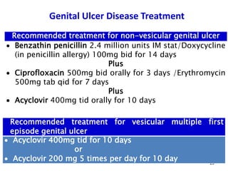 Genital Ulcer Disease Treatment
20
Recommended treatment for non-vesicular genital ulcer
 Benzathin penicillin 2.4 million units IM stat/Doxycycline
(in penicillin allergy) 100mg bid for 14 days
Plus
 Ciprofloxacin 500mg bid orally for 3 days /Erythromycin
500mg tab qid for 7 days
Plus
 Acyclovir 400mg tid orally for 10 days
Recommended treatment for vesicular multiple first
episode genital ulcer
 Acyclovir 400mg tid for 10 days
or
 Acyclovir 200 mg 5 times per day for 10 day
 
