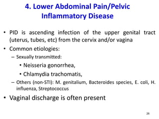 4. Lower Abdominal Pain/Pelvic
Inflammatory Disease
• PID is ascending infection of the upper genital tract
(uterus, tubes, etc) from the cervix and/or vagina
• Common etiologies:
– Sexually transmitted:
• Neisseria gonorrhea,
• Chlamydia trachomatis,
– Others (non-STI): M. genitalium, Bacteroides species, E. coli, H.
influenza, Streptococcus
• Vaginal discharge is often present
26
 