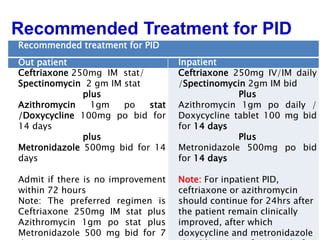 28
Recommended treatment for PID
Out patient Inpatient
Ceftriaxone 250mg IM stat/
Spectinomycin 2 gm IM stat
plus
Azithromycin 1gm po stat
/Doxycycline 100mg po bid for
14 days
plus
Metronidazole 500mg bid for 14
days
Admit if there is no improvement
within 72 hours
Note: The preferred regimen is
Ceftriaxone 250mg IM stat plus
Azithromycin 1gm po stat plus
Metronidazole 500 mg bid for 7
Ceftriaxone 250mg IV/IM daily
/Spectinomycin 2gm IM bid
Plus
Azithromycin 1gm po daily /
Doxycycline tablet 100 mg bid
for 14 days
Plus
Metronidazole 500mg po bid
for 14 days
Note: For inpatient PID,
ceftriaxone or azithromycin
should continue for 24hrs after
the patient remain clinically
improved, after which
doxycycline and metronidazole
Recommended Treatment for PID
 