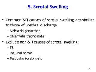 5. Scrotal Swelling
• Common STI causes of scrotal swelling are similar
to those of urethral discharge
– Neisseria gonorrhea
– Chlamydia trachomatis
• Exclude non-STI causes of scrotal swelling:
– TB
– Inguinal hernia
– Testicular torsion, etc
29
 